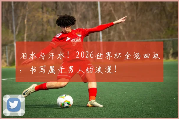 泪水与汗水！2026世界杯全场回放，书写属于男人的浪漫！