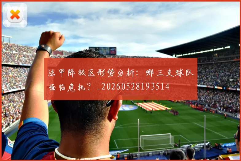 法甲降级区形势分析:哪三支球队面临危机?_20260528193514