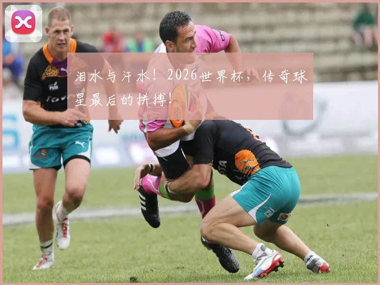 泪水与汗水!2026世界杯,传奇球星最后的拼搏!