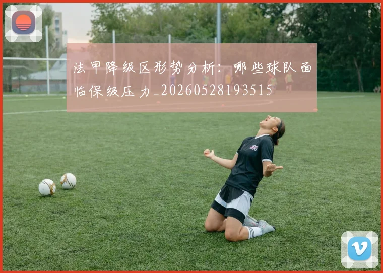 法甲降级区形势分析:哪些球队面临保级压力_20260528193515
