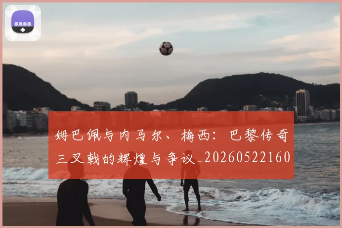 姆巴佩与内马尔、梅西:巴黎传奇三叉戟的辉煌与争议_20260522160530_20260609132721