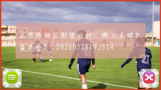 法甲降级区形势分析:哪三支球队最危险?_20260528193514