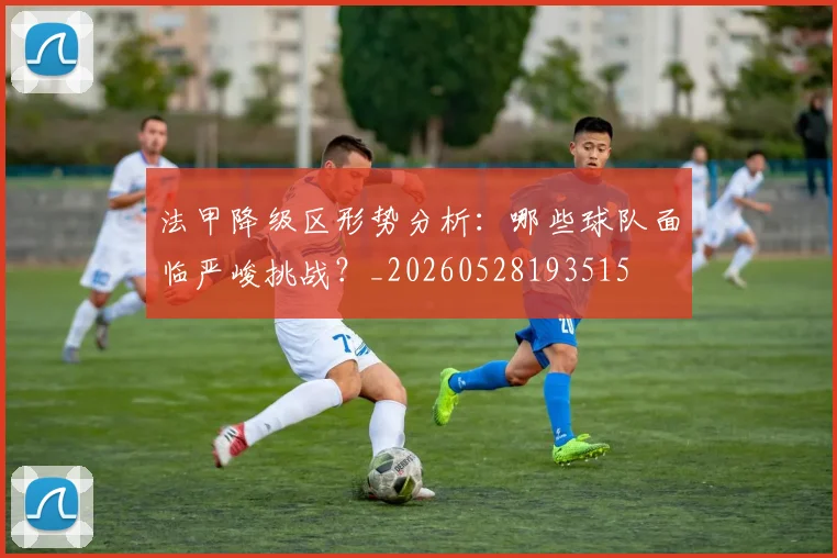 法甲降级区形势分析:哪些球队面临严峻挑战?_20260528193515