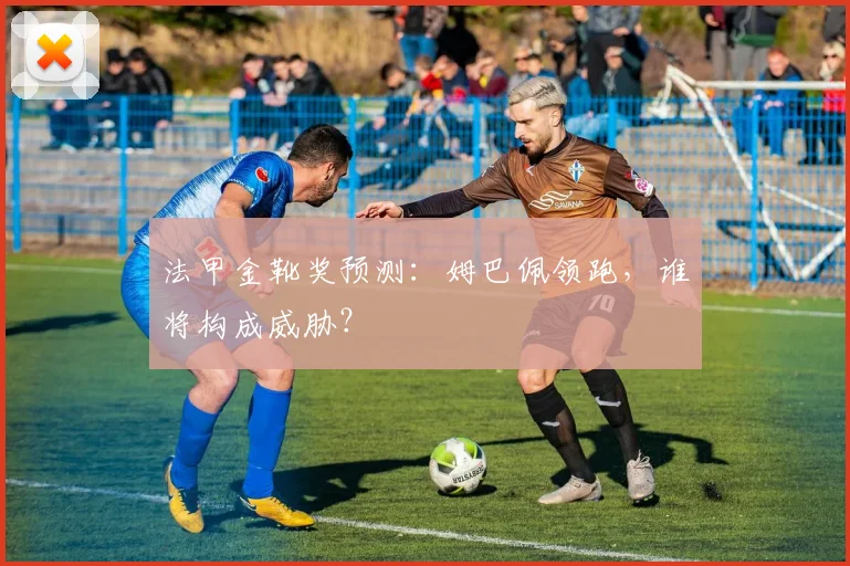 法甲金靴奖预测:姆巴佩领跑,谁将构成威胁?